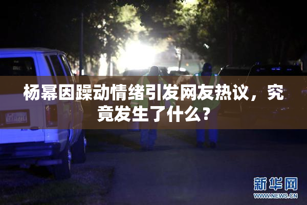 杨幂因躁动情绪引发网友热议，究竟发生了什么？