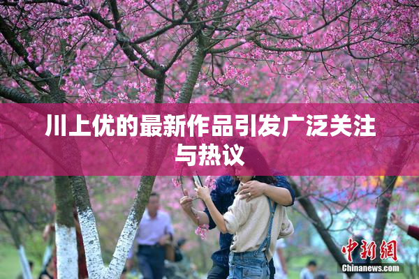 川上优的最新作品引发广泛关注与热议