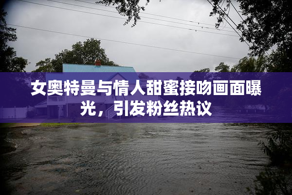女奥特曼与情人甜蜜接吻画面曝光，引发粉丝热议