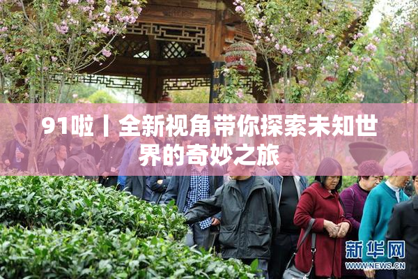 91啦丨全新视角带你探索未知世界的奇妙之旅