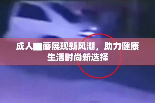 成人▇蘑展现新风潮，助力健康生活时尚新选择